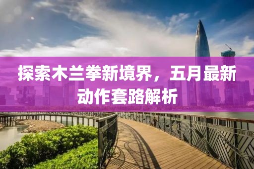 探索木兰拳新境界，五月最新动作套路解析