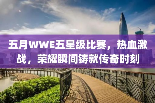 五月WWE五星级比赛，热血激战，荣耀瞬间铸就传奇时刻