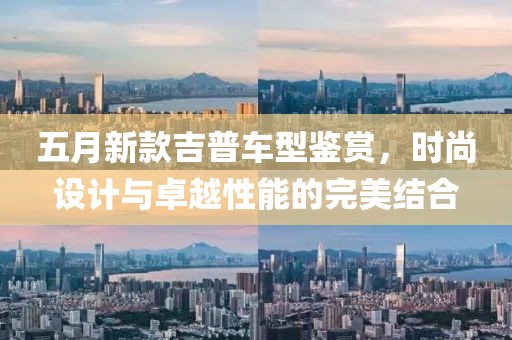 五月新款吉普车型鉴赏，时尚设计与卓越性能的完美结合