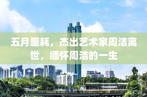 五月噩耗，杰出艺术家周洁离世，缅怀周洁的一生
