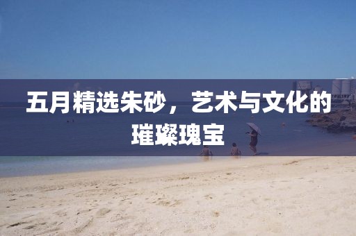 五月精选朱砂，艺术与文化的璀璨瑰宝
