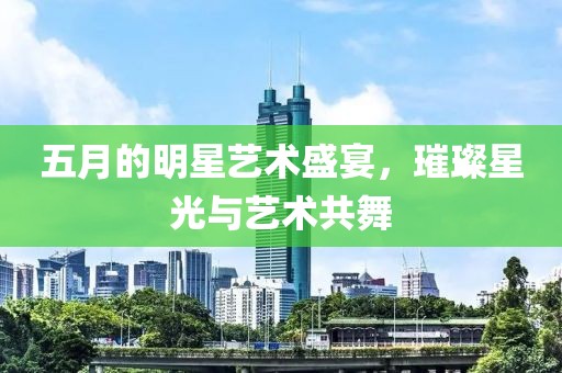 五月的明星艺术盛宴，璀璨星光与艺术共舞