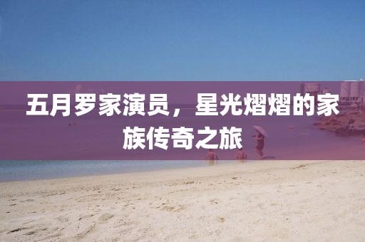 五月罗家演员，星光熠熠的家族传奇之旅