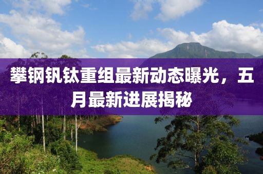 攀钢钒钛重组最新动态曝光，五月最新进展揭秘