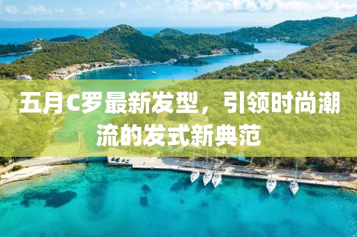 五月C罗最新发型，引领时尚潮流的发式新典范