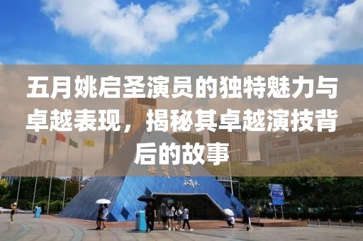 五月姚启圣演员的独特魅力与卓越表现，揭秘其卓越演技背后的故事