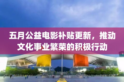 五月公益电影补贴更新，推动文化事业繁荣的积极行动