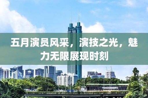 五月演员风采，演技之光，魅力无限展现时刻