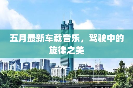 五月最新车载音乐，驾驶中的旋律之美