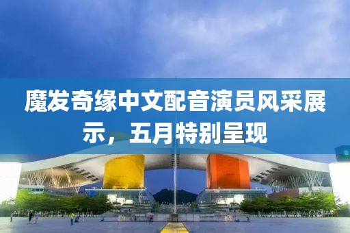 魔发奇缘中文配音演员风采展示，五月特别呈现