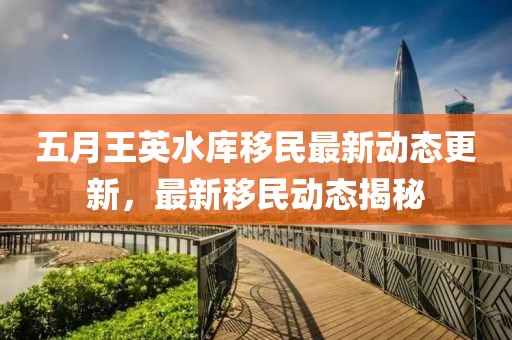 五月王英水库移民最新动态更新，最新移民动态揭秘