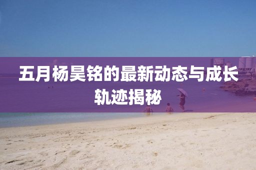 五月杨昊铭的最新动态与成长轨迹揭秘