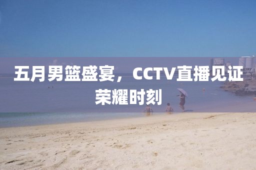 五月男篮盛宴，CCTV直播见证荣耀时刻