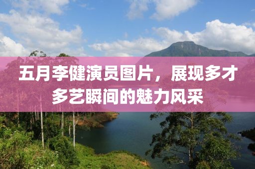 五月李健演员图片，展现多才多艺瞬间的魅力风采