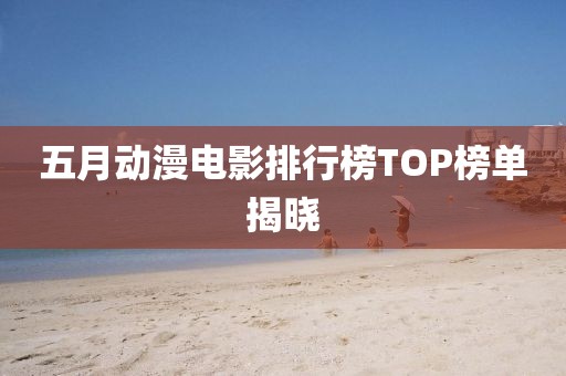 五月动漫电影排行榜TOP榜单揭晓