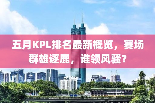五月KPL排名最新概览，赛场群雄逐鹿，谁领风骚？
