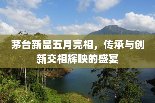 茅台新品五月亮相，传承与创新交相辉映的盛宴