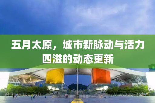 五月太原，城市新脉动与活力四溢的动态更新