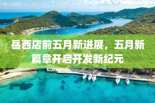 岳西店前五月新进展，五月新篇章开启开发新纪元