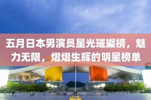 五月日本男演员星光璀璨榜，魅力无限，熠熠生辉的明星榜单