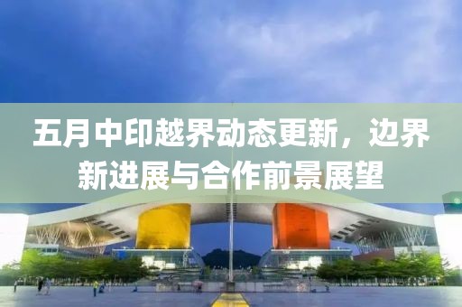 五月中印越界动态更新，边界新进展与合作前景展望
