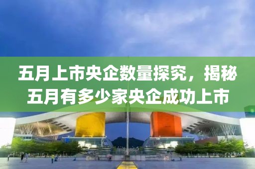 五月上市央企数量探究，揭秘五月有多少家央企成功上市