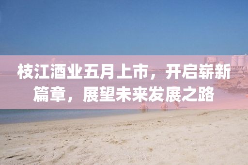 枝江酒业五月上市，开启崭新篇章，展望未来发展之路