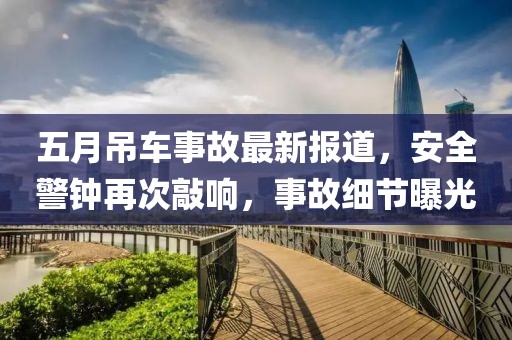 五月吊车事故最新报道，安全警钟再次敲响，事故细节曝光