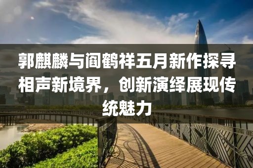 郭麒麟与阎鹤祥五月新作探寻相声新境界，创新演绎展现传统魅力