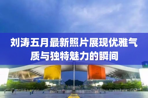 刘涛五月最新照片展现优雅气质与独特魅力的瞬间