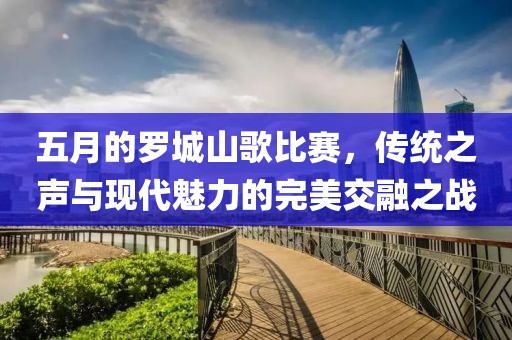 五月的罗城山歌比赛，传统之声与现代魅力的完美交融之战