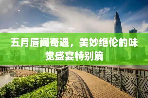五月唇间奇遇，美妙绝伦的味觉盛宴特别篇