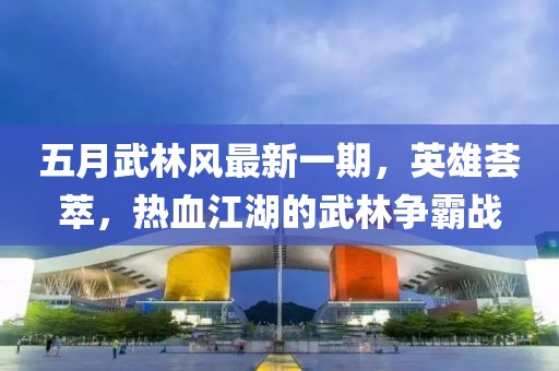 五月武林风最新一期，英雄荟萃，热血江湖的武林争霸战
