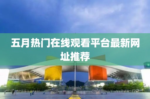 五月热门在线观看平台最新网址推荐