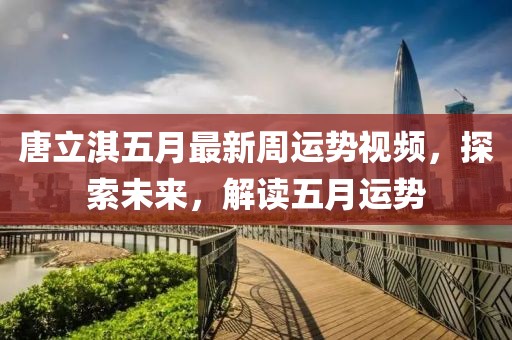 唐立淇五月最新周运势视频，探索未来，解读五月运势