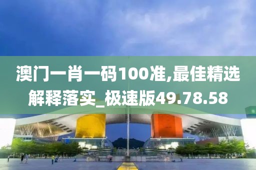 澳门一肖一码100准,最佳精选解释落实_极速版49.78.58