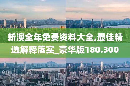 新澳全年免费资料大全,最佳精选解释落实_豪华版180.300