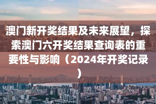 澳门新开奖结果及未来展望，探索澳门六开奖结果查询表的重要性与影响（2024年开奖记录）