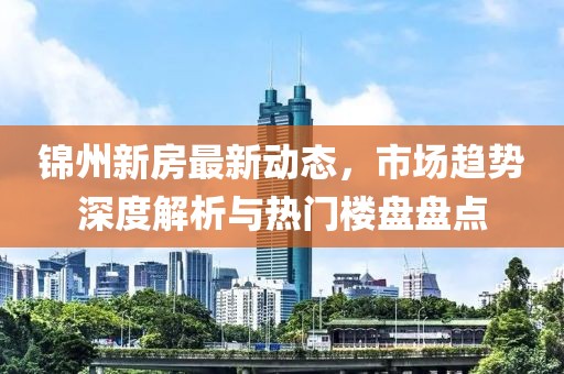 锦州新房最新动态，市场趋势深度解析与热门楼盘盘点