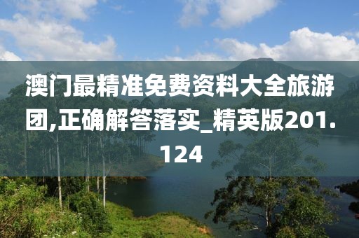 澳门最精准免费资料大全旅游团,正确解答落实_精英版201.124