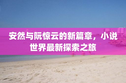安然与阮惊云的新篇章，小说世界最新探索之旅