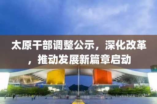 太原干部调整公示，深化改革，推动发展新篇章启动