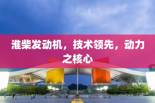 淮柴发动机，技术领先，动力之核心