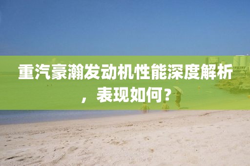 重汽豪瀚发动机性能深度解析，表现如何？
