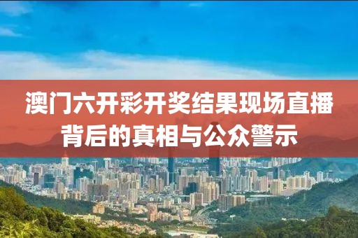 澳门六开彩开奖结果现场直播背后的真相与公众警示