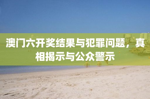 澳门六开奖结果与犯罪问题，真相揭示与公众警示