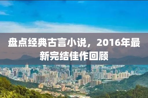 盘点经典古言小说，2016年最新完结佳作回顾