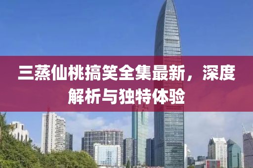 三蒸仙桃搞笑全集最新，深度解析与独特体验