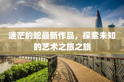 迷茫的蛇最新作品，探索未知的艺术之旅之旅