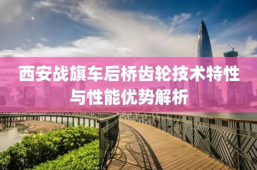 西安战旗车后桥齿轮技术特性与性能优势解析